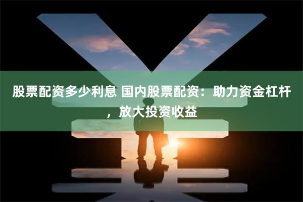 股票配资多少利息 国内股票配资：助力资金杠杆，放大投资收益