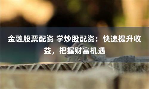 金融股票配资 学炒股配资：快速提升收益，把握财富机遇